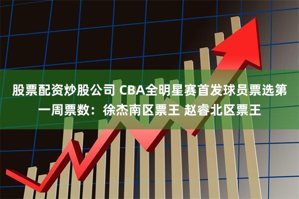 股票配资炒股公司 CBA全明星赛首发球员票选第一周票数：徐杰南区票王 赵睿北区票王
