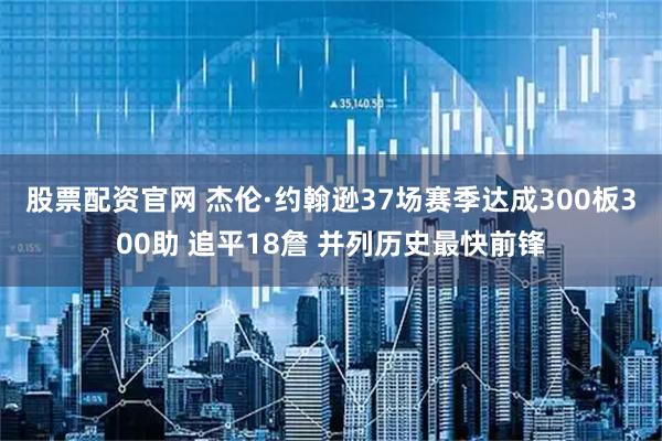 股票配资官网 杰伦·约翰逊37场赛季达成300板300助 追平18詹 并列历史最快前锋