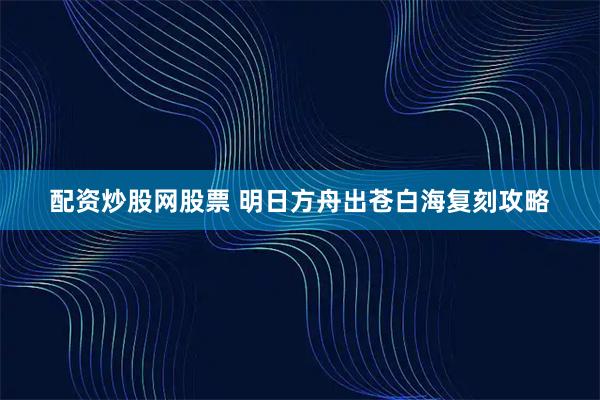 配资炒股网股票 明日方舟出苍白海复刻攻略