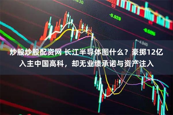 炒股炒股配资网 长江半导体图什么？豪掷12亿入主中国高科，却无业绩承诺与资产注入