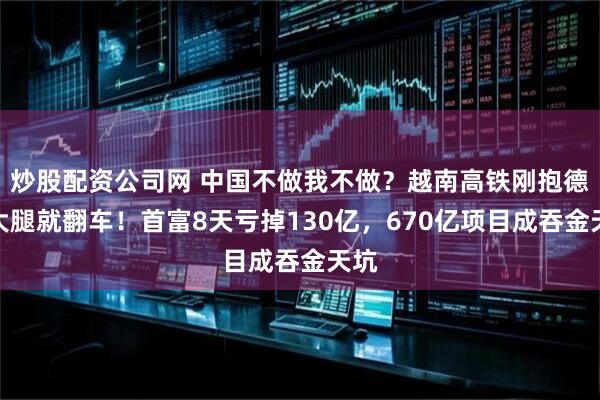 炒股配资公司网 中国不做我不做?越南高铁刚抱德国大腿就翻车!首富8天亏掉130亿,670亿项目成吞金天坑
