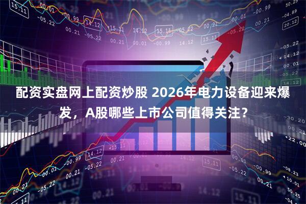 配资实盘网上配资炒股 2026年电力设备迎来爆发,A股哪些上市公司值得关注?