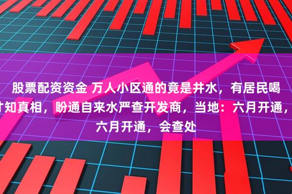 股票配资资金 万人小区通的竟是井水，有居民喝了8年才知真相，盼通自来水严查开发商，当地：六月开通，会查处