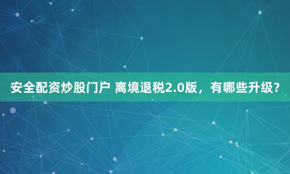安全配资炒股门户 离境退税2.0版，有哪些升级？