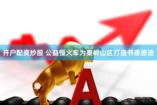 开户配资炒股 公益慢火车为秦岭山区打造书香旅途
