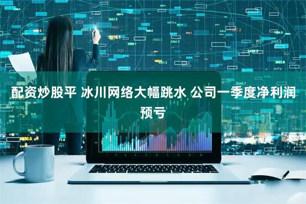 配资炒股平 冰川网络大幅跳水 公司一季度净利润预亏