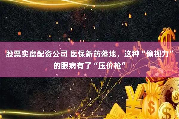 股票实盘配资公司 医保新药落地,这种“偷视力”的眼病有了“压价枪”